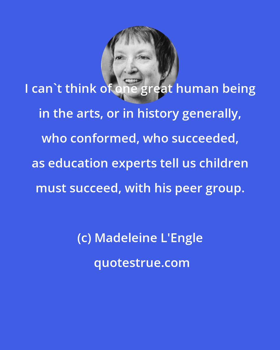 Madeleine L'Engle: I can't think of one great human being in the arts, or in history generally, who conformed, who succeeded, as education experts tell us children must succeed, with his peer group.