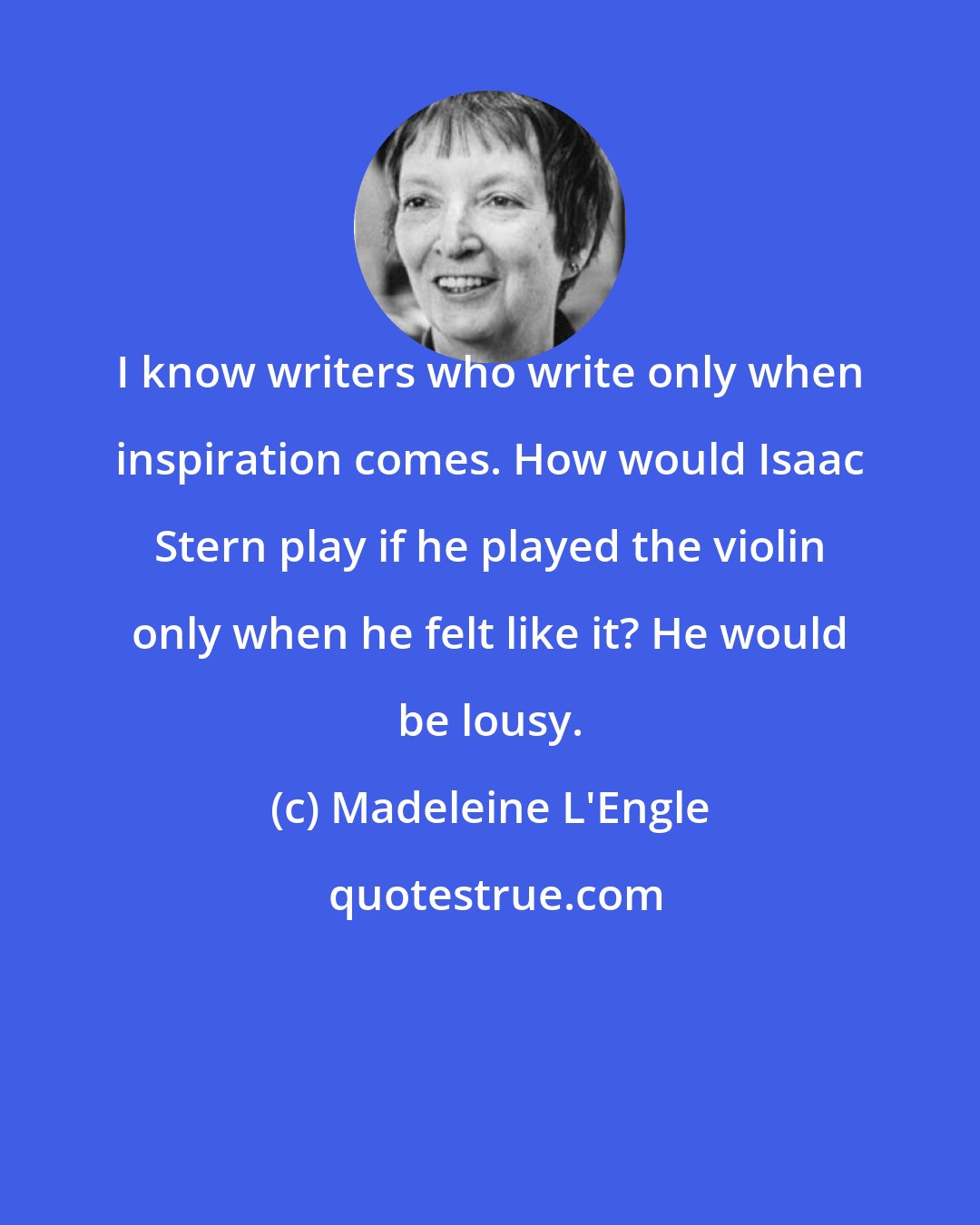 Madeleine L'Engle: I know writers who write only when inspiration comes. How would Isaac Stern play if he played the violin only when he felt like it? He would be lousy.