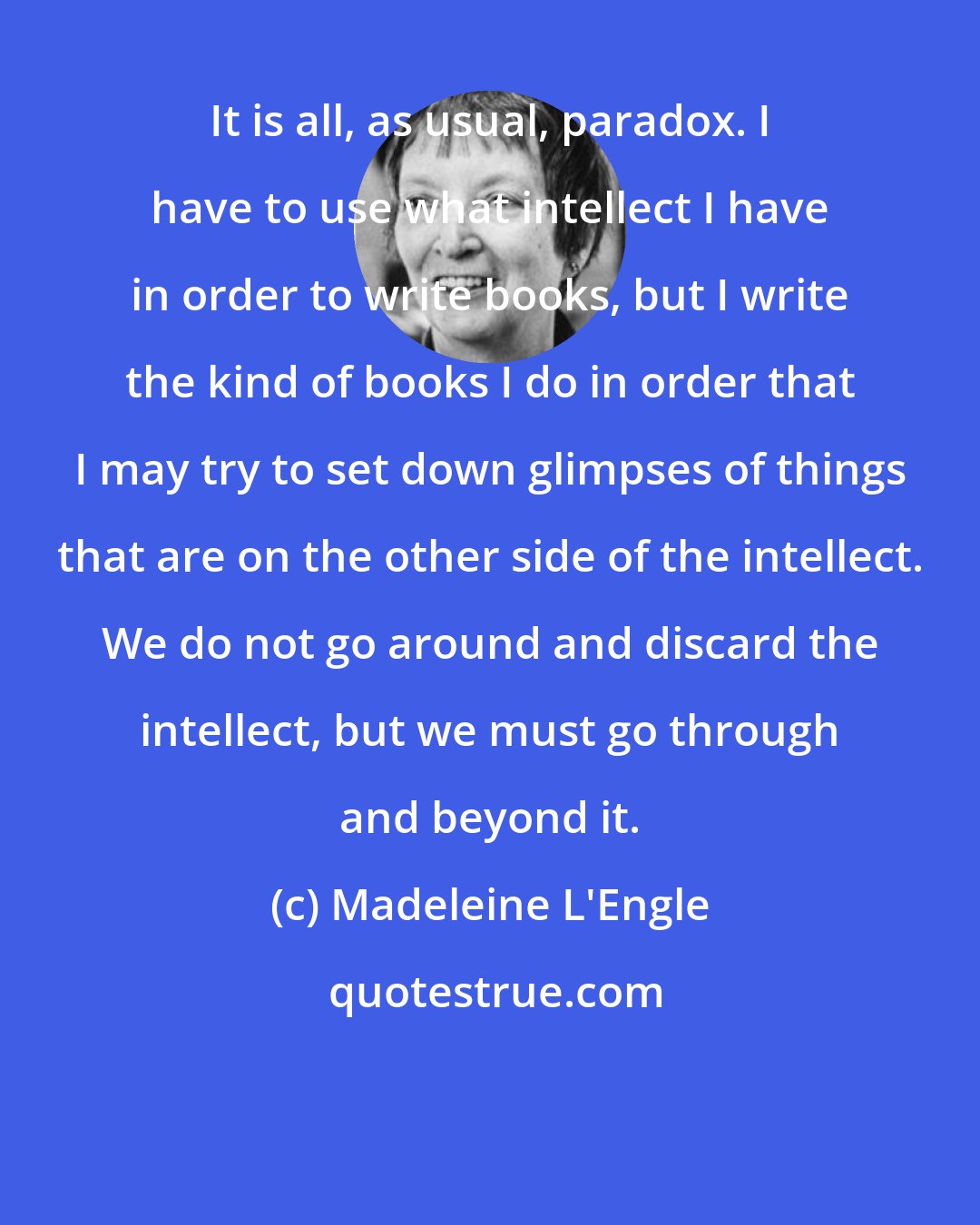 Madeleine L'Engle: It is all, as usual, paradox. I have to use what intellect I have in order to write books, but I write the kind of books I do in order that I may try to set down glimpses of things that are on the other side of the intellect. We do not go around and discard the intellect, but we must go through and beyond it.