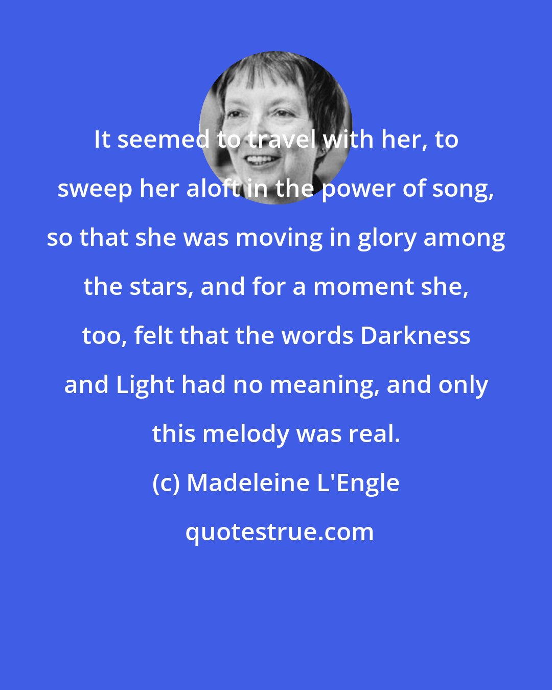 Madeleine L'Engle: It seemed to travel with her, to sweep her aloft in the power of song, so that she was moving in glory among the stars, and for a moment she, too, felt that the words Darkness and Light had no meaning, and only this melody was real.