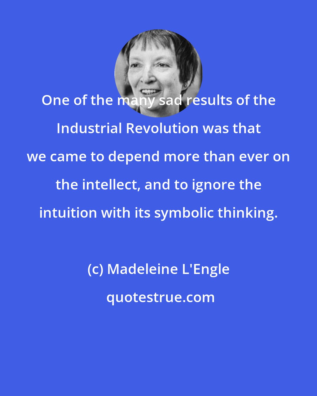 Madeleine L'Engle: One of the many sad results of the Industrial Revolution was that we came to depend more than ever on the intellect, and to ignore the intuition with its symbolic thinking.