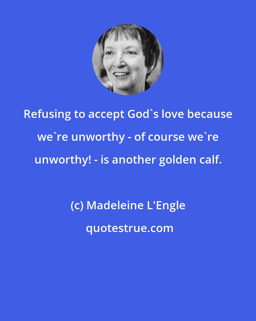 Madeleine L'Engle: Refusing to accept God's love because we're unworthy - of course we're unworthy! - is another golden calf.