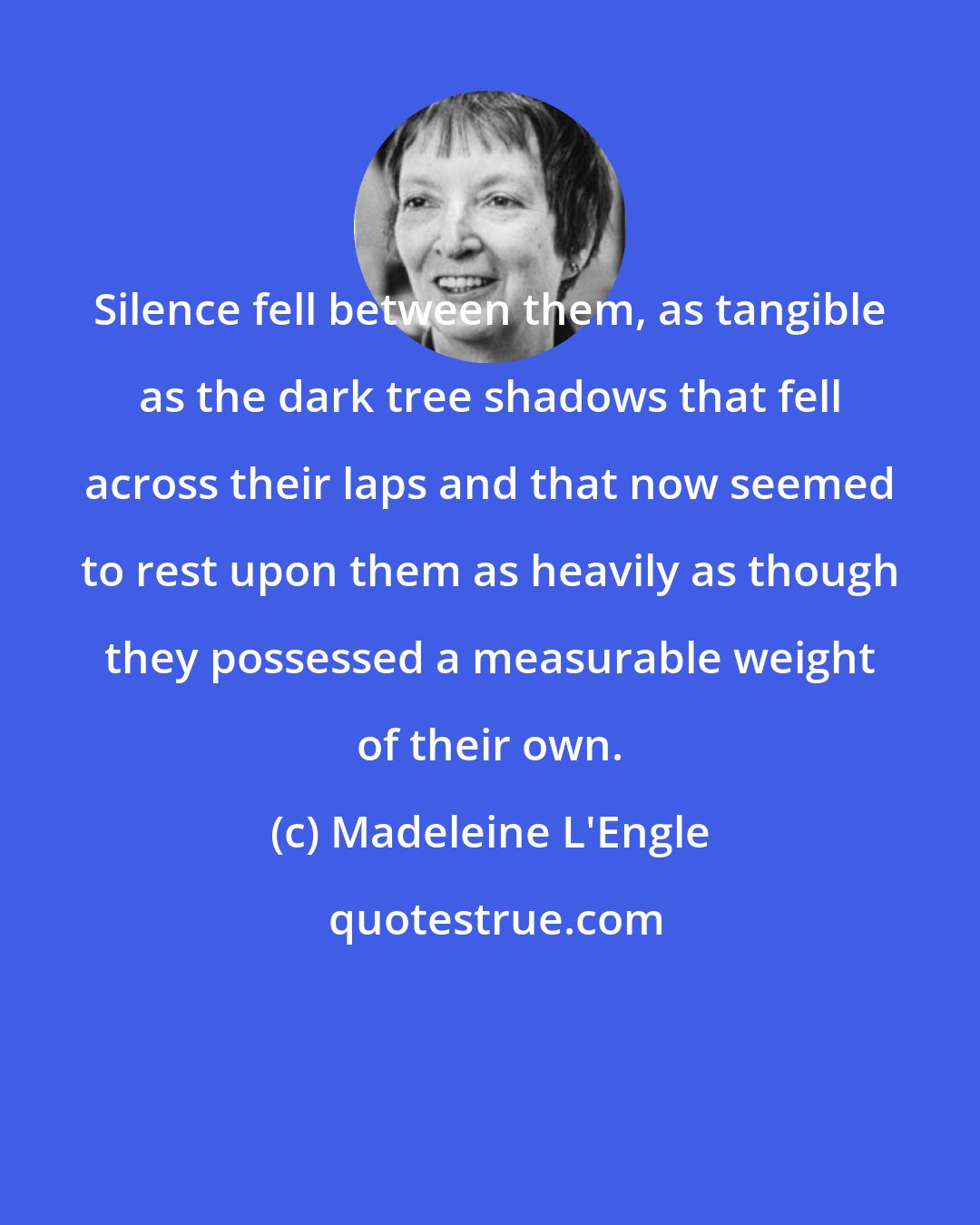 Madeleine L'Engle: Silence fell between them, as tangible as the dark tree shadows that fell across their laps and that now seemed to rest upon them as heavily as though they possessed a measurable weight of their own.