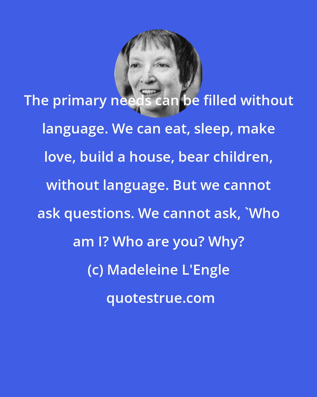 Madeleine L'Engle: The primary needs can be filled without language. We can eat, sleep, make love, build a house, bear children, without language. But we cannot ask questions. We cannot ask, 'Who am I? Who are you? Why?