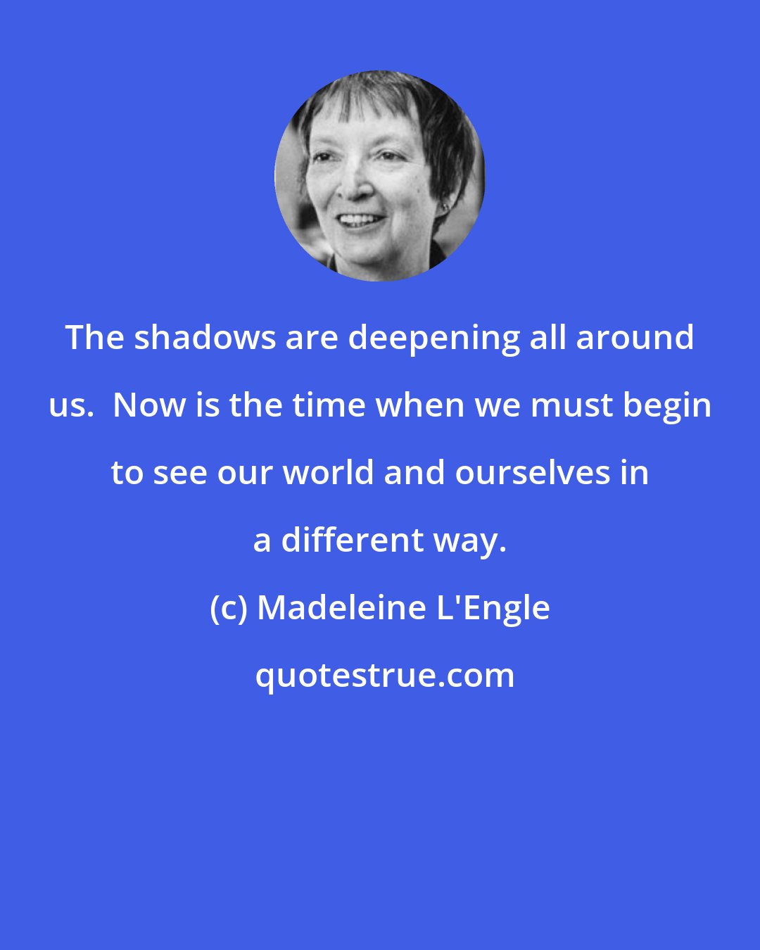 Madeleine L'Engle: The shadows are deepening all around us.  Now is the time when we must begin to see our world and ourselves in a different way.