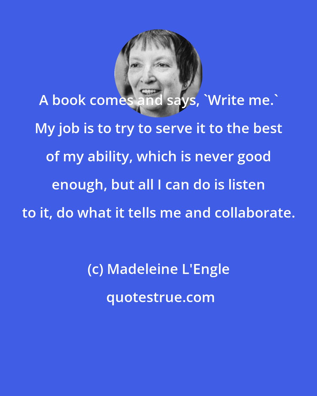 Madeleine L'Engle: A book comes and says, 'Write me.' My job is to try to serve it to the best of my ability, which is never good enough, but all I can do is listen to it, do what it tells me and collaborate.