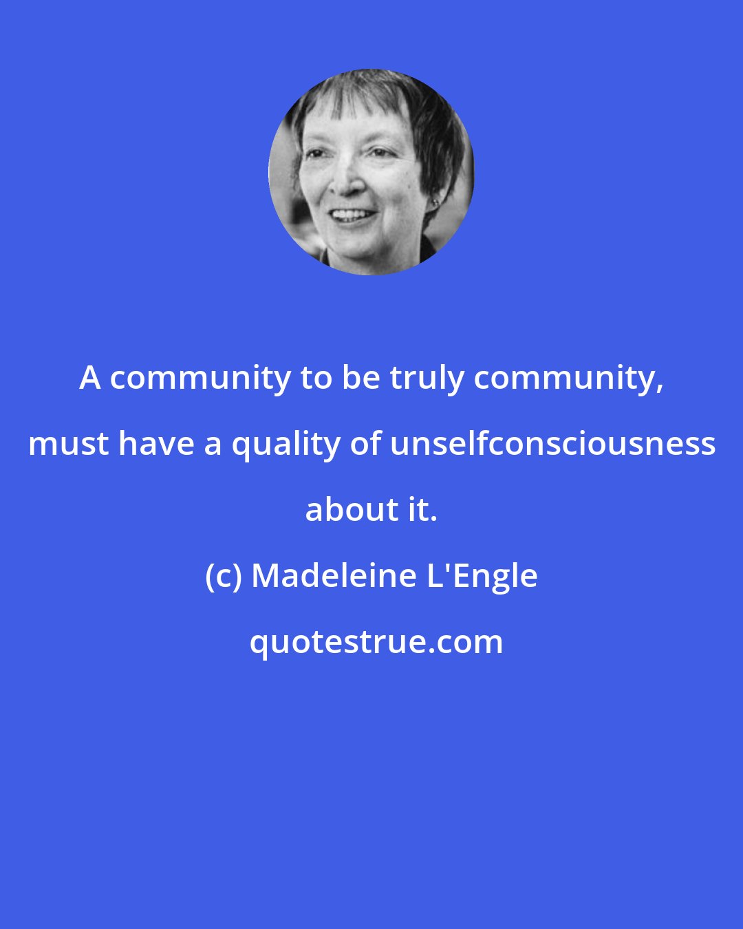 Madeleine L'Engle: A community to be truly community, must have a quality of unselfconsciousness about it.