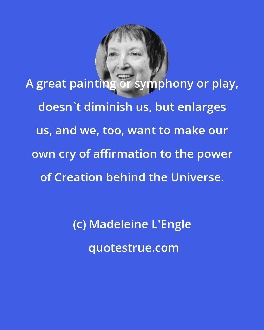 Madeleine L'Engle: A great painting or symphony or play, doesn't diminish us, but enlarges us, and we, too, want to make our own cry of affirmation to the power of Creation behind the Universe.