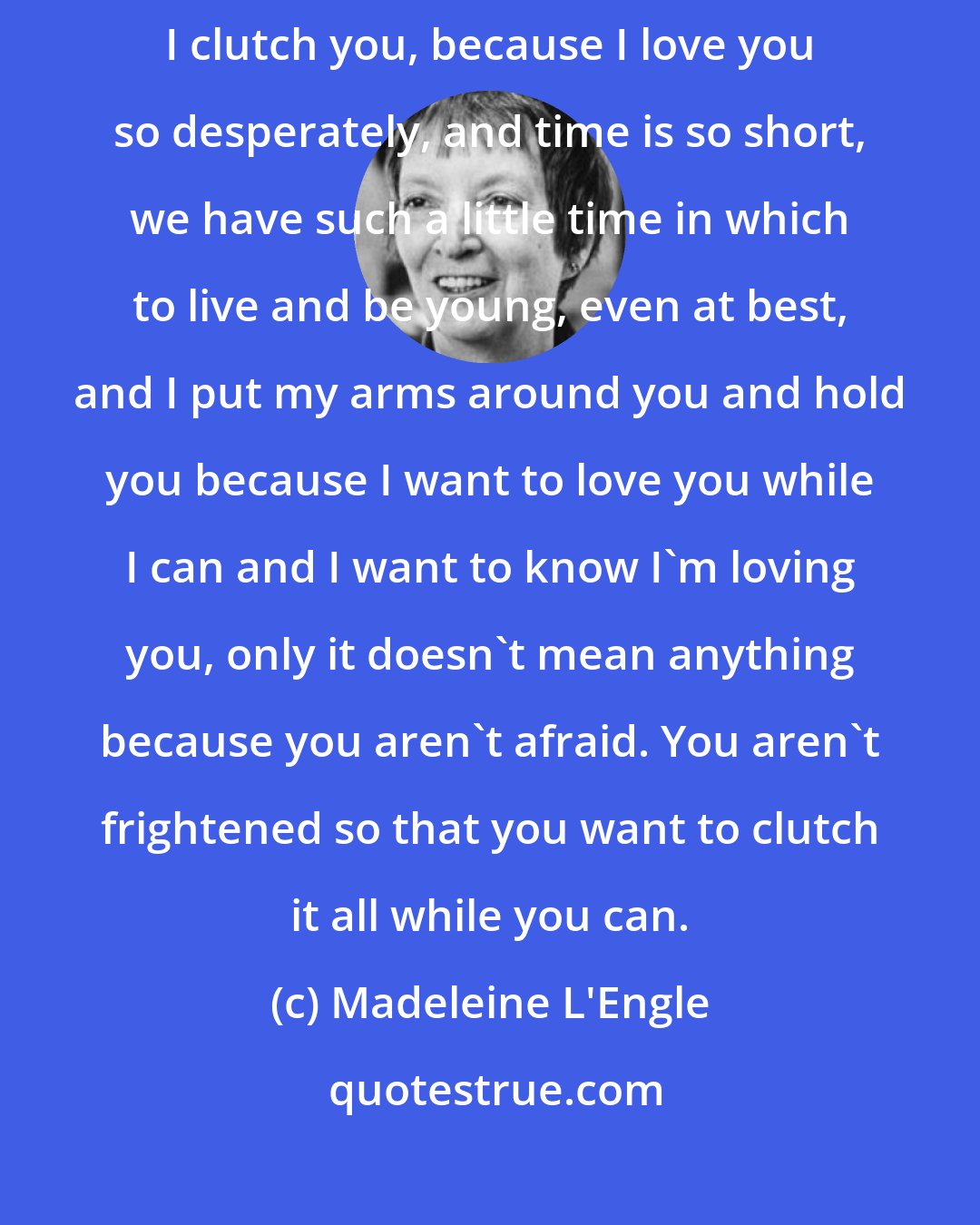 Madeleine L'Engle: And I can't say it now. I can't say what I want to say. I hold you-- I-- I clutch you, because I love you so desperately, and time is so short, we have such a little time in which to live and be young, even at best, and I put my arms around you and hold you because I want to love you while I can and I want to know I'm loving you, only it doesn't mean anything because you aren't afraid. You aren't frightened so that you want to clutch it all while you can.