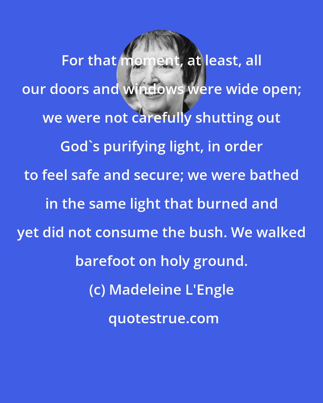 Madeleine L'Engle: For that moment, at least, all our doors and windows were wide open; we were not carefully shutting out God's purifying light, in order to feel safe and secure; we were bathed in the same light that burned and yet did not consume the bush. We walked barefoot on holy ground.