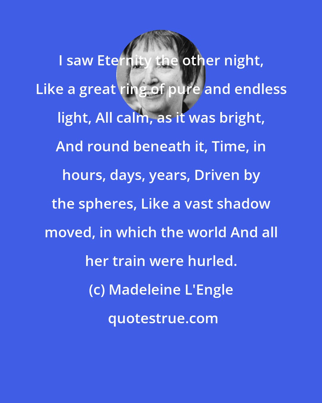 Madeleine L'Engle: I saw Eternity the other night, Like a great ring of pure and endless light, All calm, as it was bright, And round beneath it, Time, in hours, days, years, Driven by the spheres, Like a vast shadow moved, in which the world And all her train were hurled.