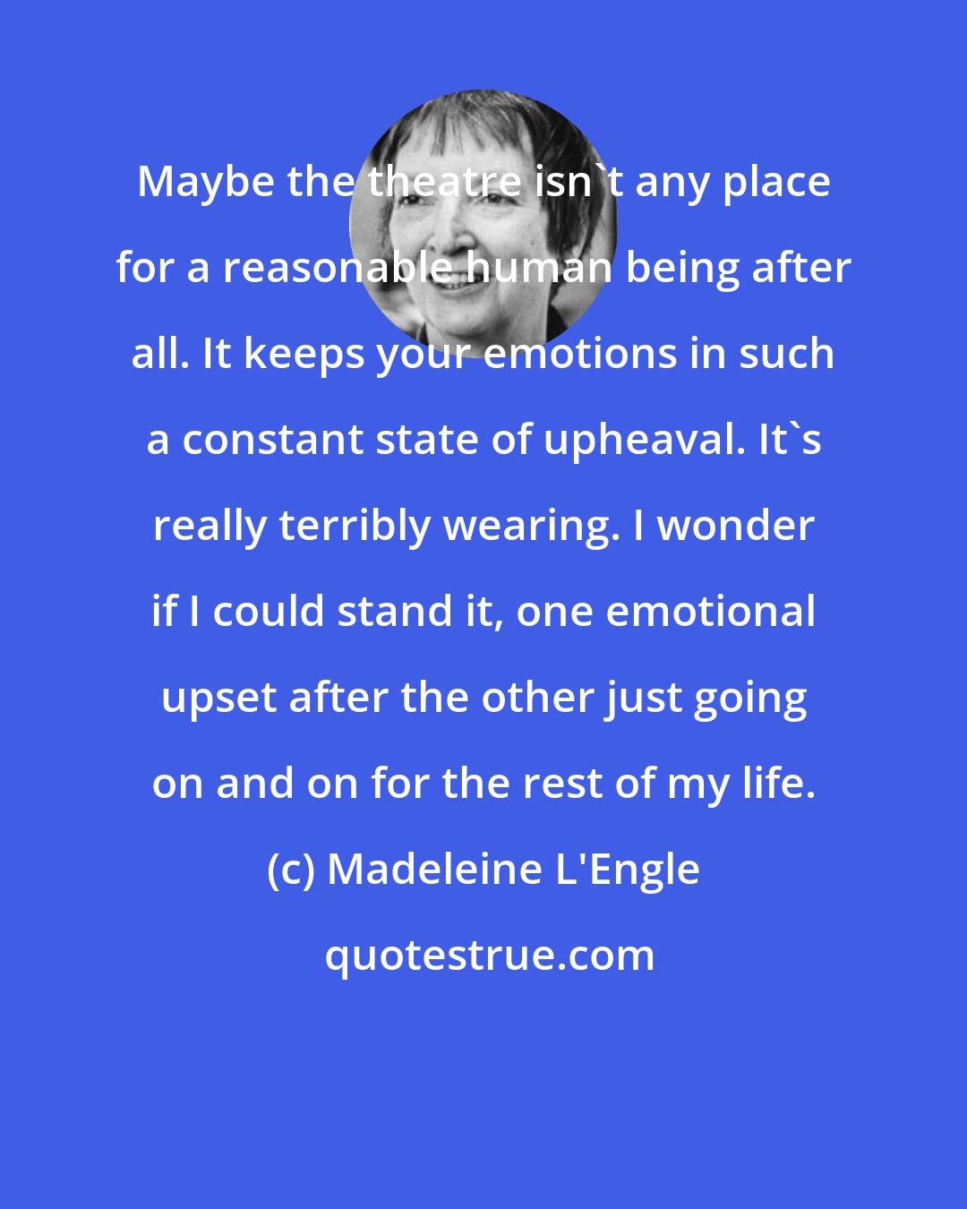 Madeleine L'Engle: Maybe the theatre isn't any place for a reasonable human being after all. It keeps your emotions in such a constant state of upheaval. It's really terribly wearing. I wonder if I could stand it, one emotional upset after the other just going on and on for the rest of my life.