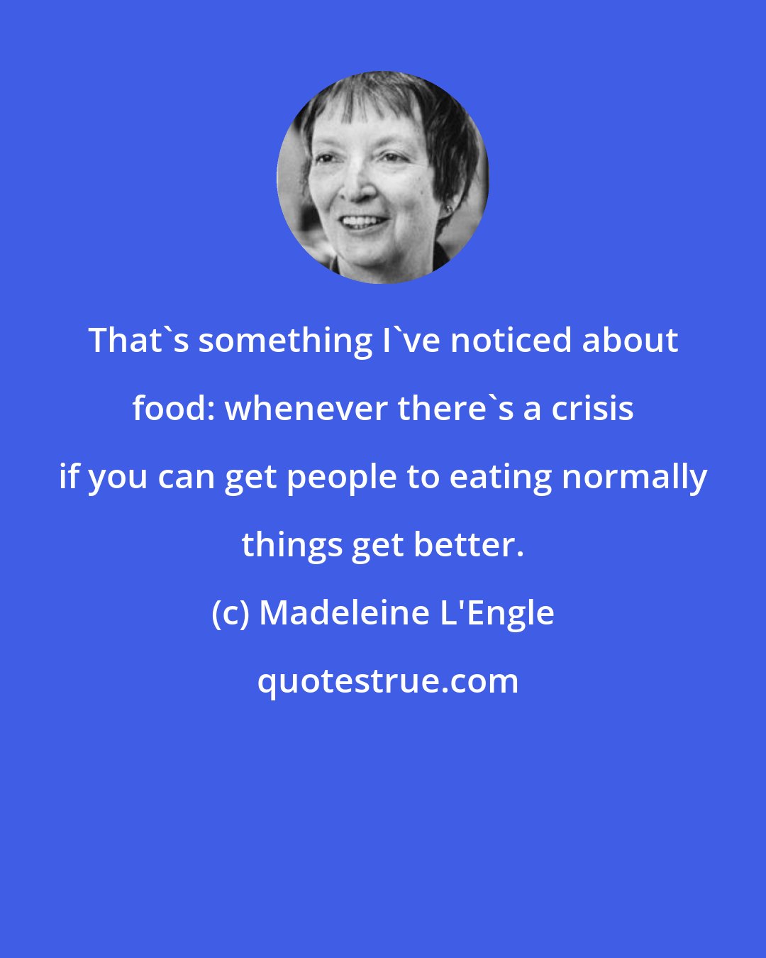 Madeleine L'Engle: That's something I've noticed about food: whenever there's a crisis if you can get people to eating normally things get better.