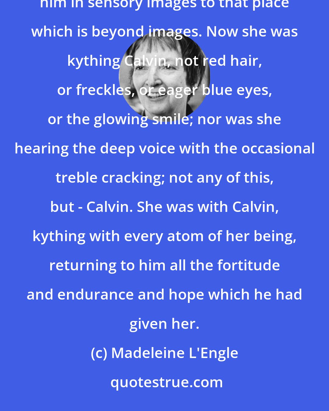 Madeleine L'Engle: The images were gone, but Calvin was there, was with her, was part of her. She had moved beyond knowing him in sensory images to that place which is beyond images. Now she was kything Calvin, not red hair, or freckles, or eager blue eyes, or the glowing smile; nor was she hearing the deep voice with the occasional treble cracking; not any of this, but - Calvin. She was with Calvin, kything with every atom of her being, returning to him all the fortitude and endurance and hope which he had given her.