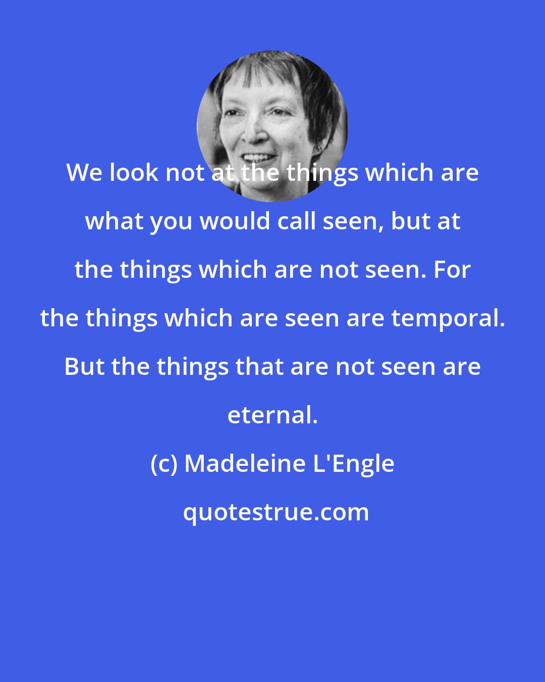Madeleine L'Engle: We look not at the things which are what you would call seen, but at the things which are not seen. For the things which are seen are temporal. But the things that are not seen are eternal.