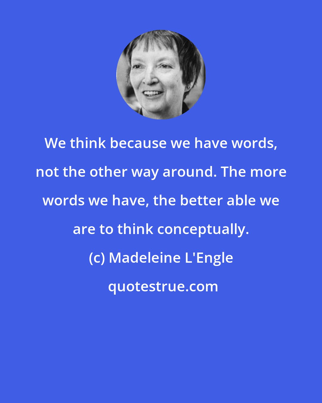 Madeleine L'Engle: We think because we have words, not the other way around. The more words we have, the better able we are to think conceptually.