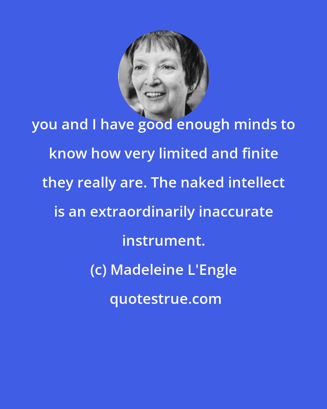 Madeleine L'Engle: you and I have good enough minds to know how very limited and finite they really are. The naked intellect is an extraordinarily inaccurate instrument.