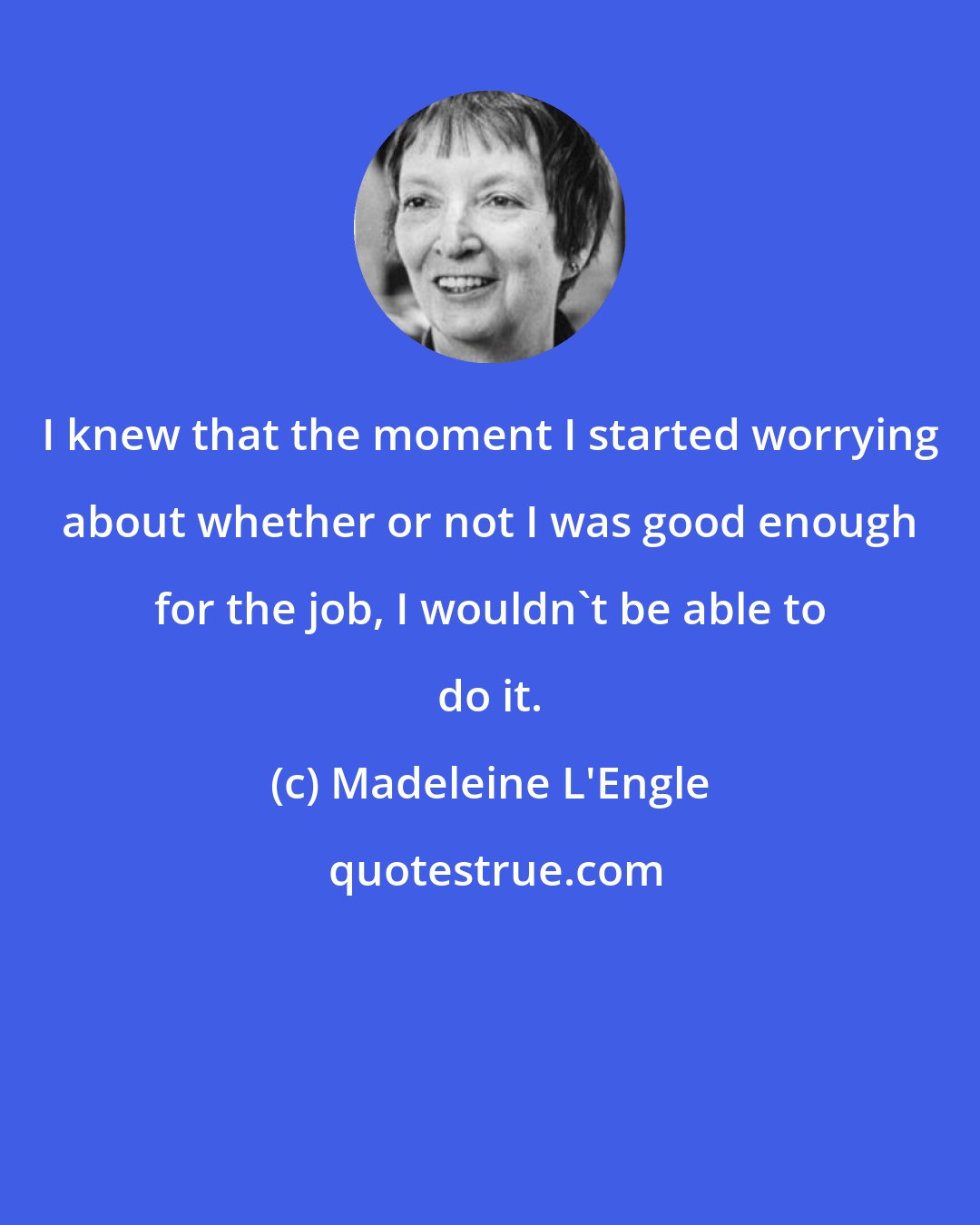 Madeleine L'Engle: I knew that the moment I started worrying about whether or not I was good enough for the job, I wouldn't be able to do it.