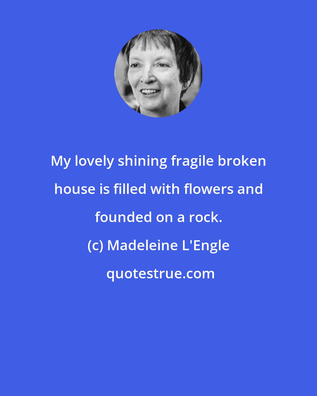 Madeleine L'Engle: My lovely shining fragile broken house is filled with flowers and founded on a rock.