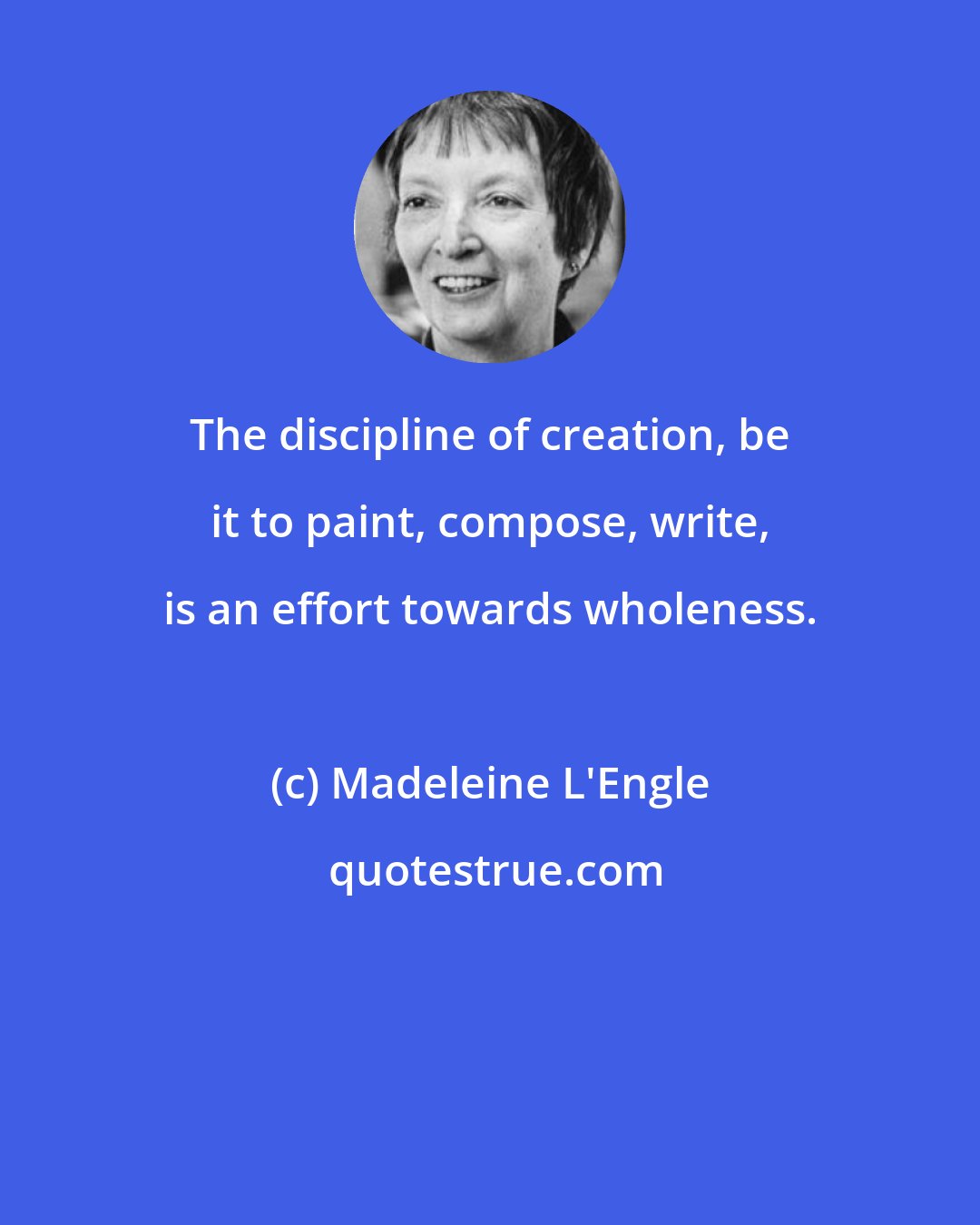 Madeleine L'Engle: The discipline of creation, be it to paint, compose, write, is an effort towards wholeness.