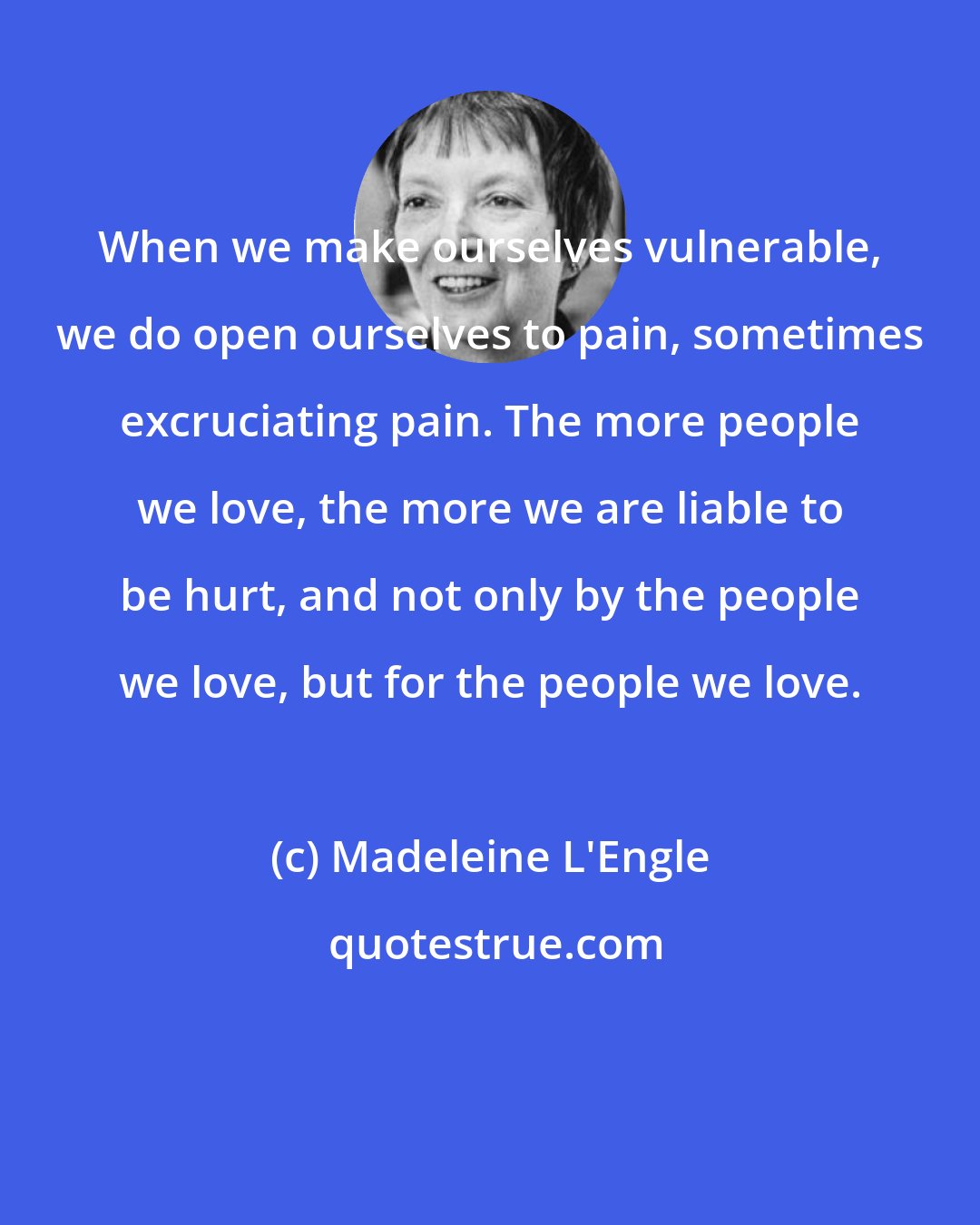 Madeleine L'Engle: When we make ourselves vulnerable, we do open ourselves to pain, sometimes excruciating pain. The more people we love, the more we are liable to be hurt, and not only by the people we love, but for the people we love.