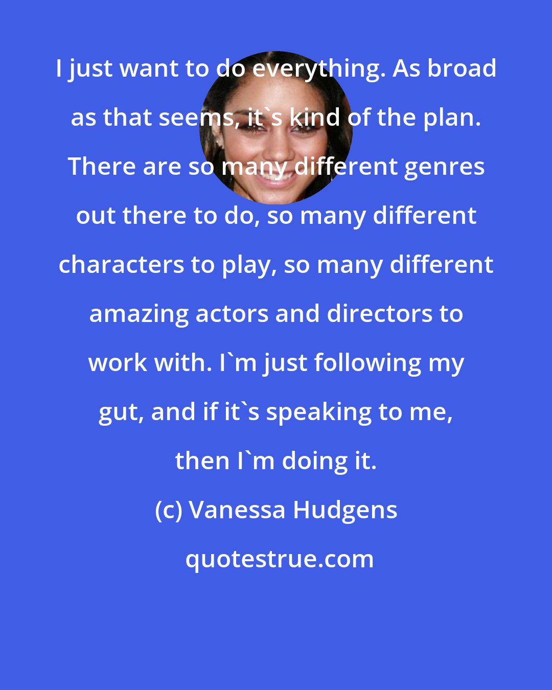 Vanessa Hudgens: I just want to do everything. As broad as that seems, it's kind of the plan. There are so many different genres out there to do, so many different characters to play, so many different amazing actors and directors to work with. I'm just following my gut, and if it's speaking to me, then I'm doing it.