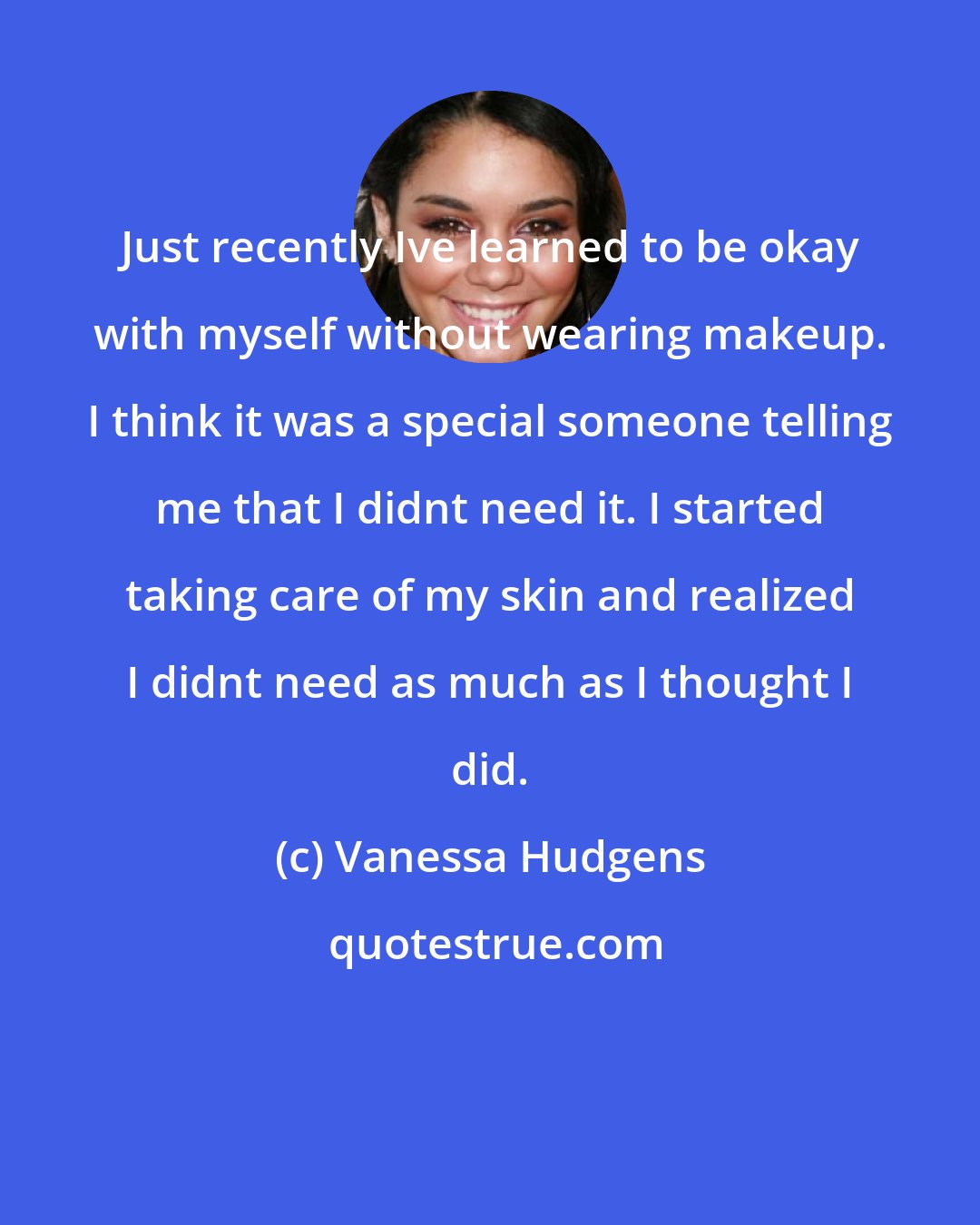 Vanessa Hudgens: Just recently Ive learned to be okay with myself without wearing makeup. I think it was a special someone telling me that I didnt need it. I started taking care of my skin and realized I didnt need as much as I thought I did.