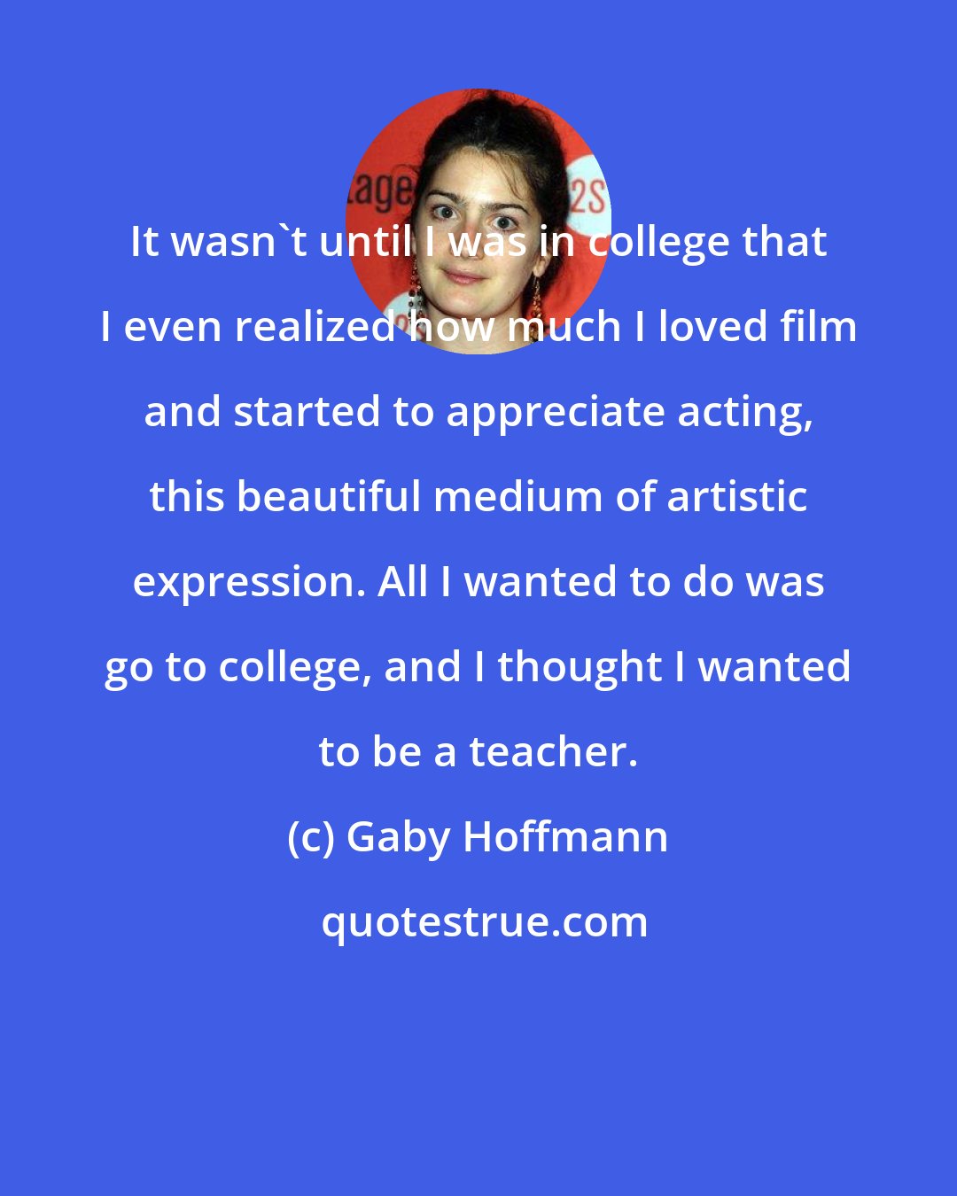 Gaby Hoffmann: It wasn't until I was in college that I even realized how much I loved film and started to appreciate acting, this beautiful medium of artistic expression. All I wanted to do was go to college, and I thought I wanted to be a teacher.