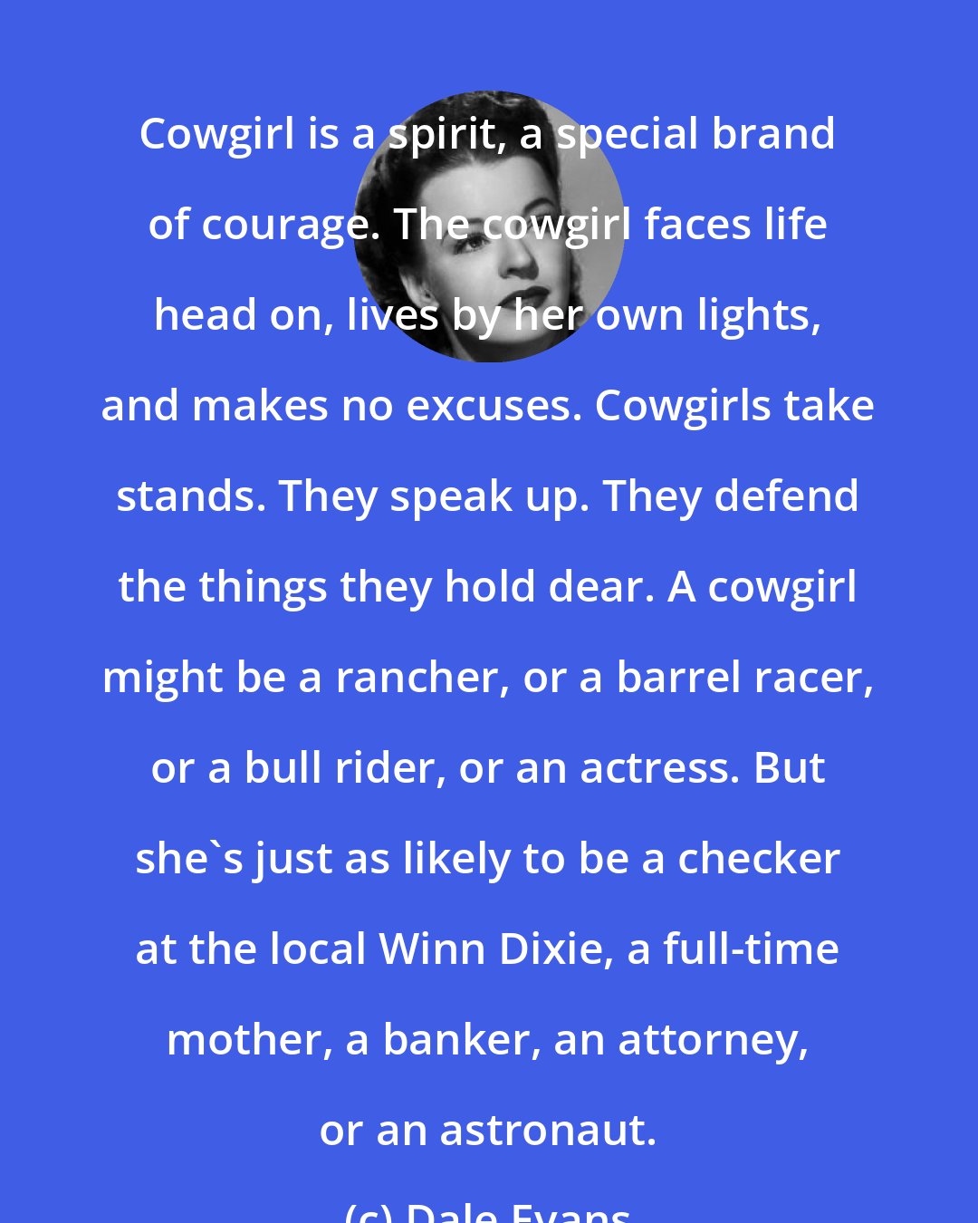 Dale Evans: Cowgirl is a spirit, a special brand of courage. The cowgirl faces life head on, lives by her own lights, and makes no excuses. Cowgirls take stands. They speak up. They defend the things they hold dear. A cowgirl might be a rancher, or a barrel racer, or a bull rider, or an actress. But she's just as likely to be a checker at the local Winn Dixie, a full-time mother, a banker, an attorney, or an astronaut.