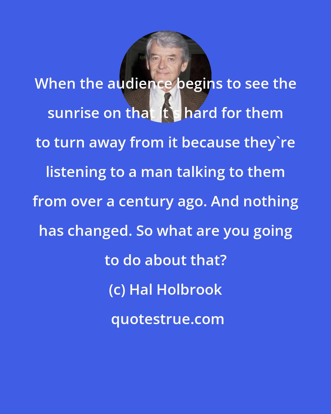 Hal Holbrook: When the audience begins to see the sunrise on that it's hard for them to turn away from it because they're listening to a man talking to them from over a century ago. And nothing has changed. So what are you going to do about that?