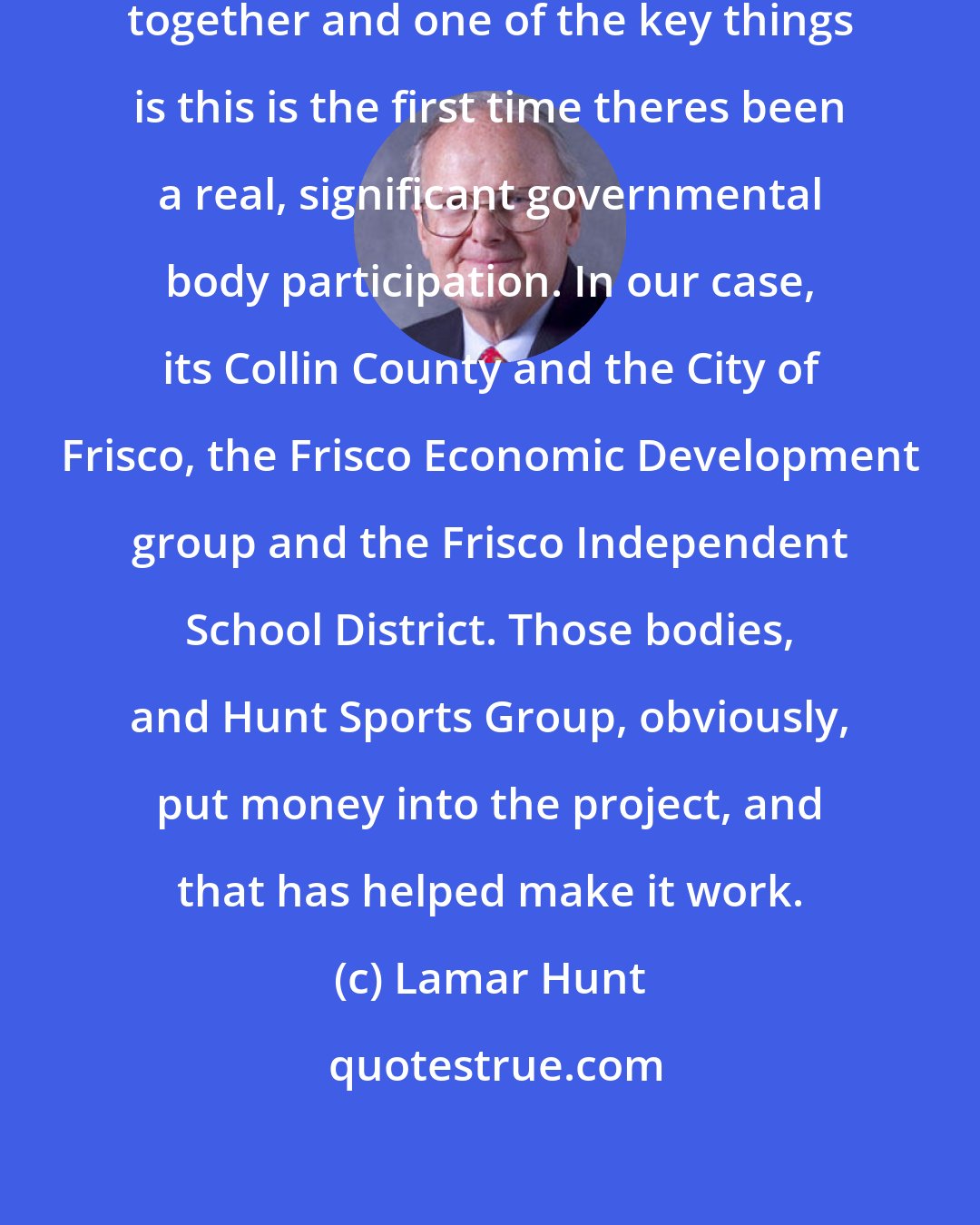 Lamar Hunt: It isnt easy to put all of the ingredients together and one of the key things is this is the first time theres been a real, significant governmental body participation. In our case, its Collin County and the City of Frisco, the Frisco Economic Development group and the Frisco Independent School District. Those bodies, and Hunt Sports Group, obviously, put money into the project, and that has helped make it work.