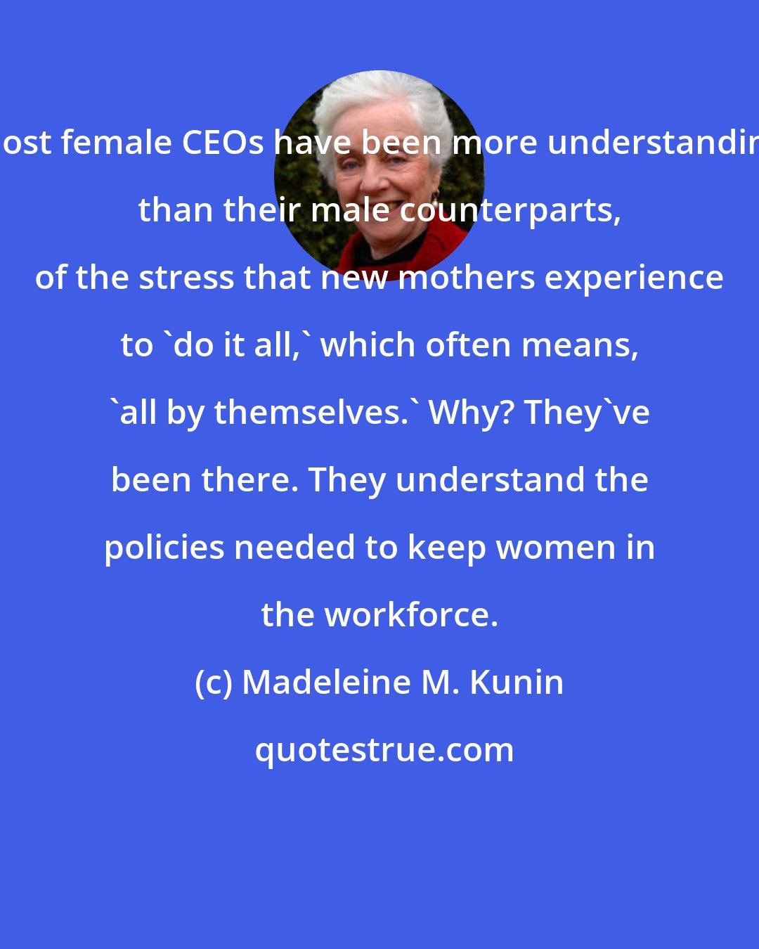 Madeleine M. Kunin: Most female CEOs have been more understanding than their male counterparts, of the stress that new mothers experience to 'do it all,' which often means, 'all by themselves.' Why? They've been there. They understand the policies needed to keep women in the workforce.
