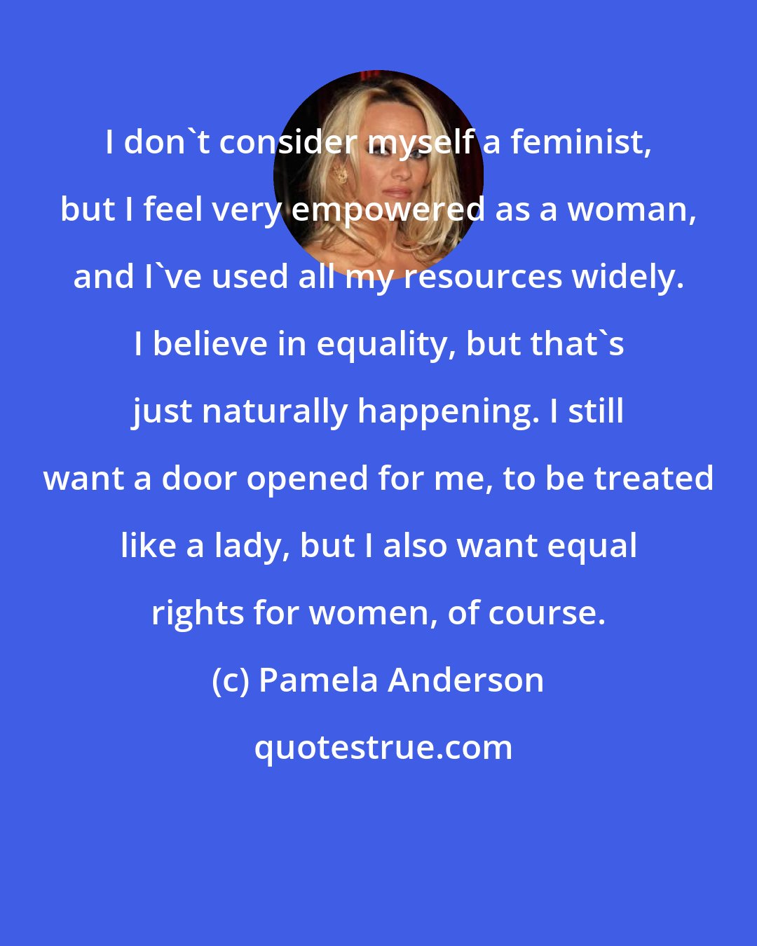 Pamela Anderson: I don't consider myself a feminist, but I feel very empowered as a woman, and I've used all my resources widely. I believe in equality, but that's just naturally happening. I still want a door opened for me, to be treated like a lady, but I also want equal rights for women, of course.