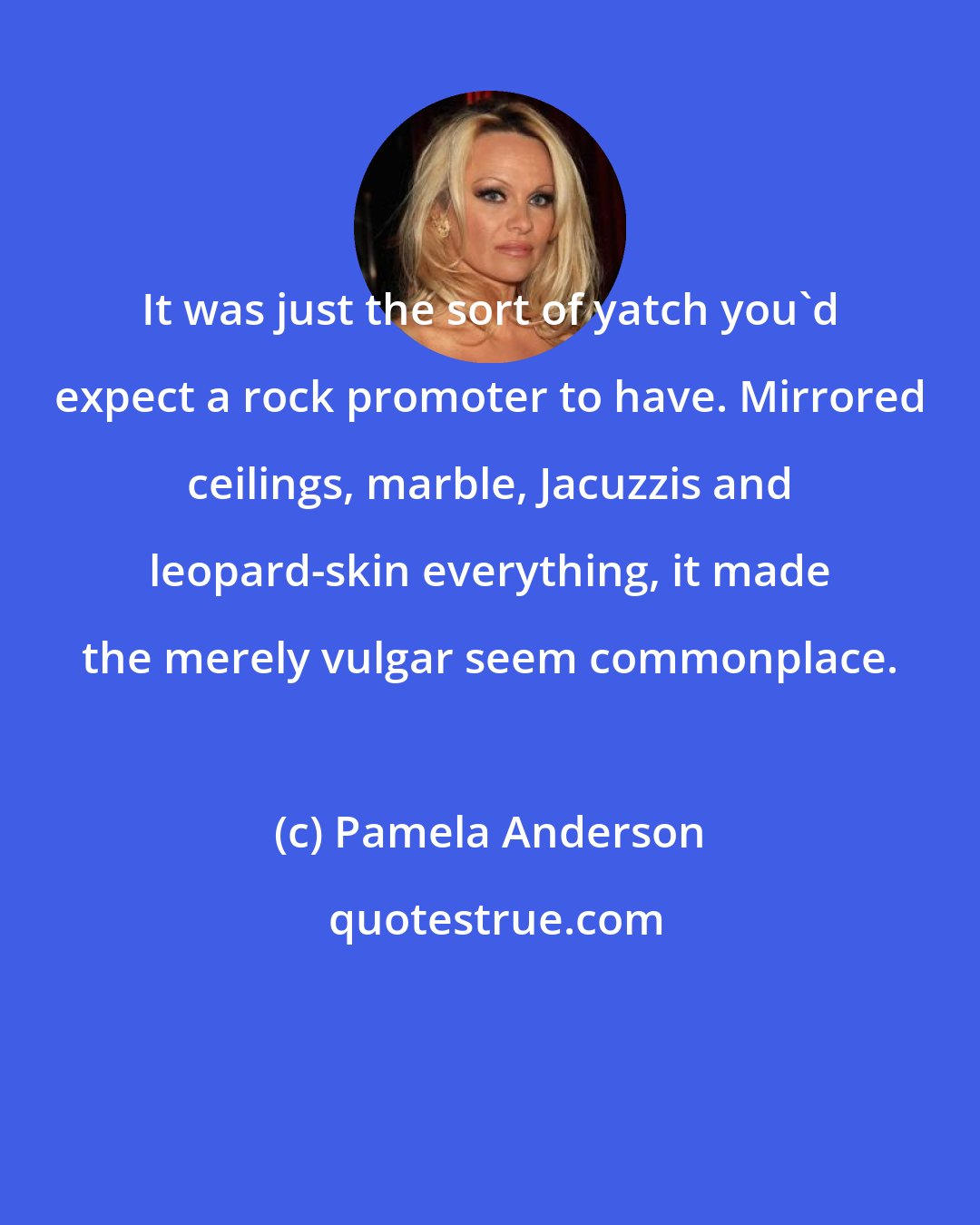 Pamela Anderson: It was just the sort of yatch you'd expect a rock promoter to have. Mirrored ceilings, marble, Jacuzzis and leopard-skin everything, it made the merely vulgar seem commonplace.