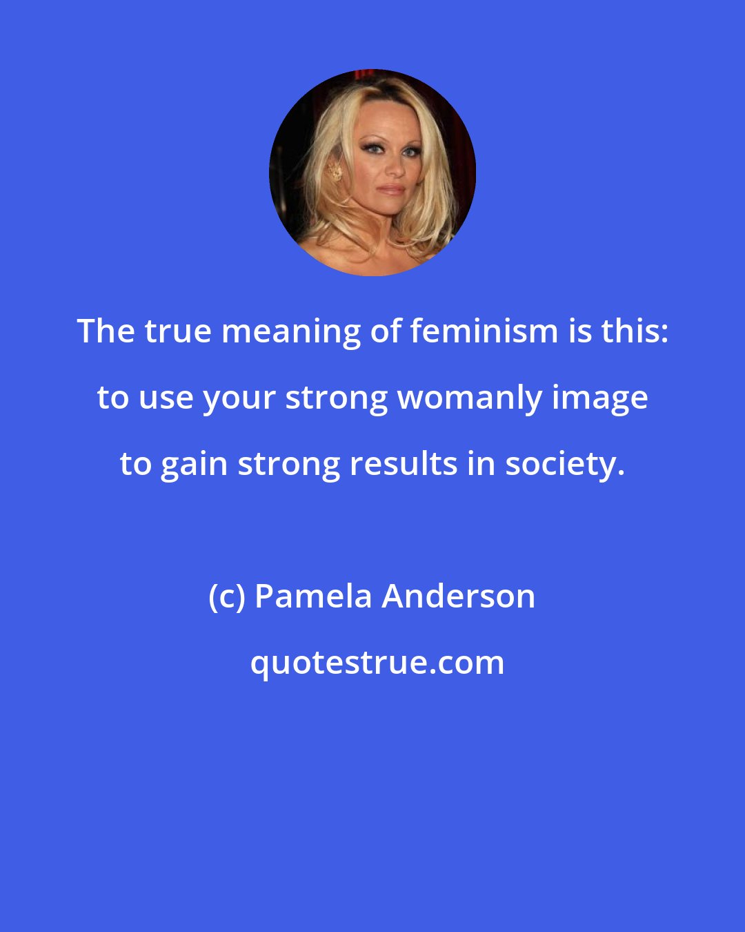 Pamela Anderson: The true meaning of feminism is this: to use your strong womanly image to gain strong results in society.