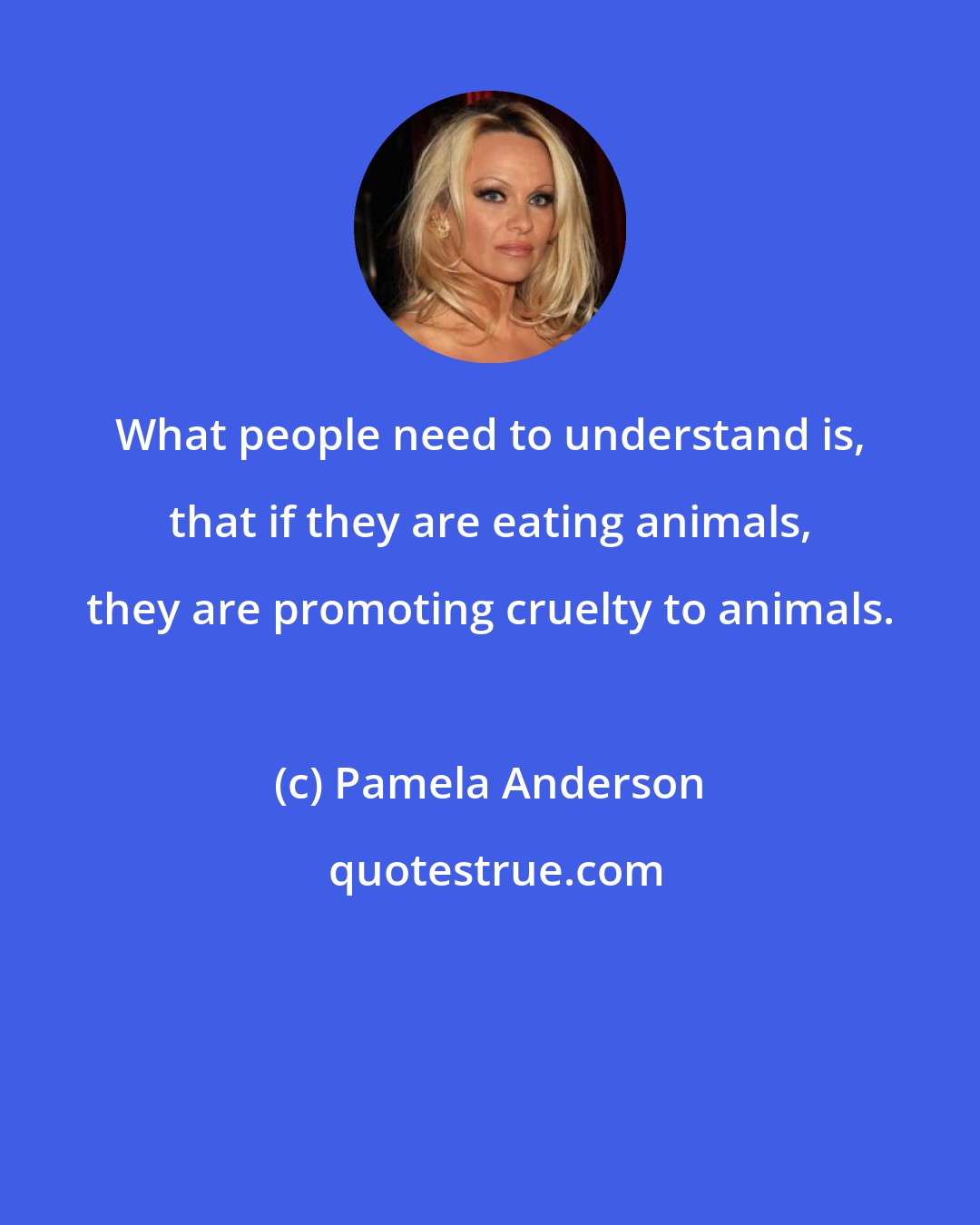 Pamela Anderson: What people need to understand is, that if they are eating animals, they are promoting cruelty to animals.