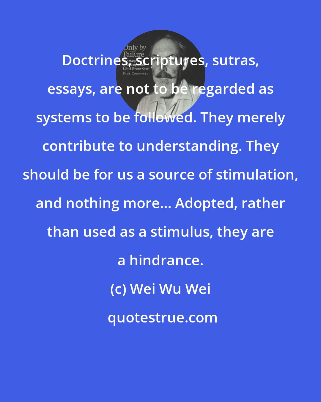 Wei Wu Wei: Doctrines, scriptures, sutras, essays, are not to be regarded as systems to be followed. They merely contribute to understanding. They should be for us a source of stimulation, and nothing more... Adopted, rather than used as a stimulus, they are a hindrance.
