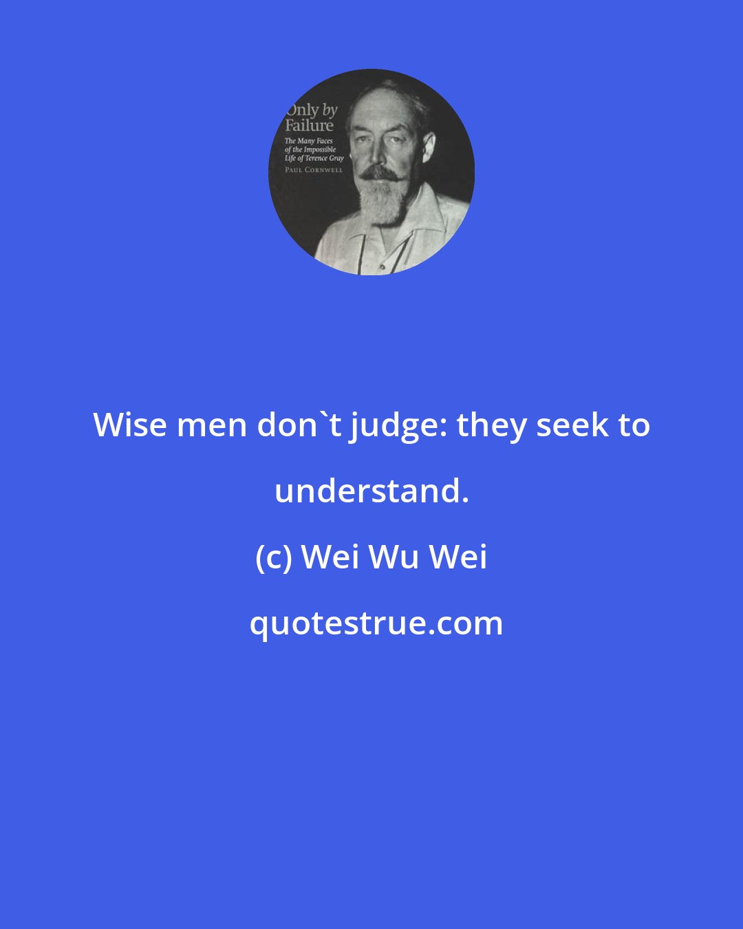 Wei Wu Wei: Wise men don't judge: they seek to understand.