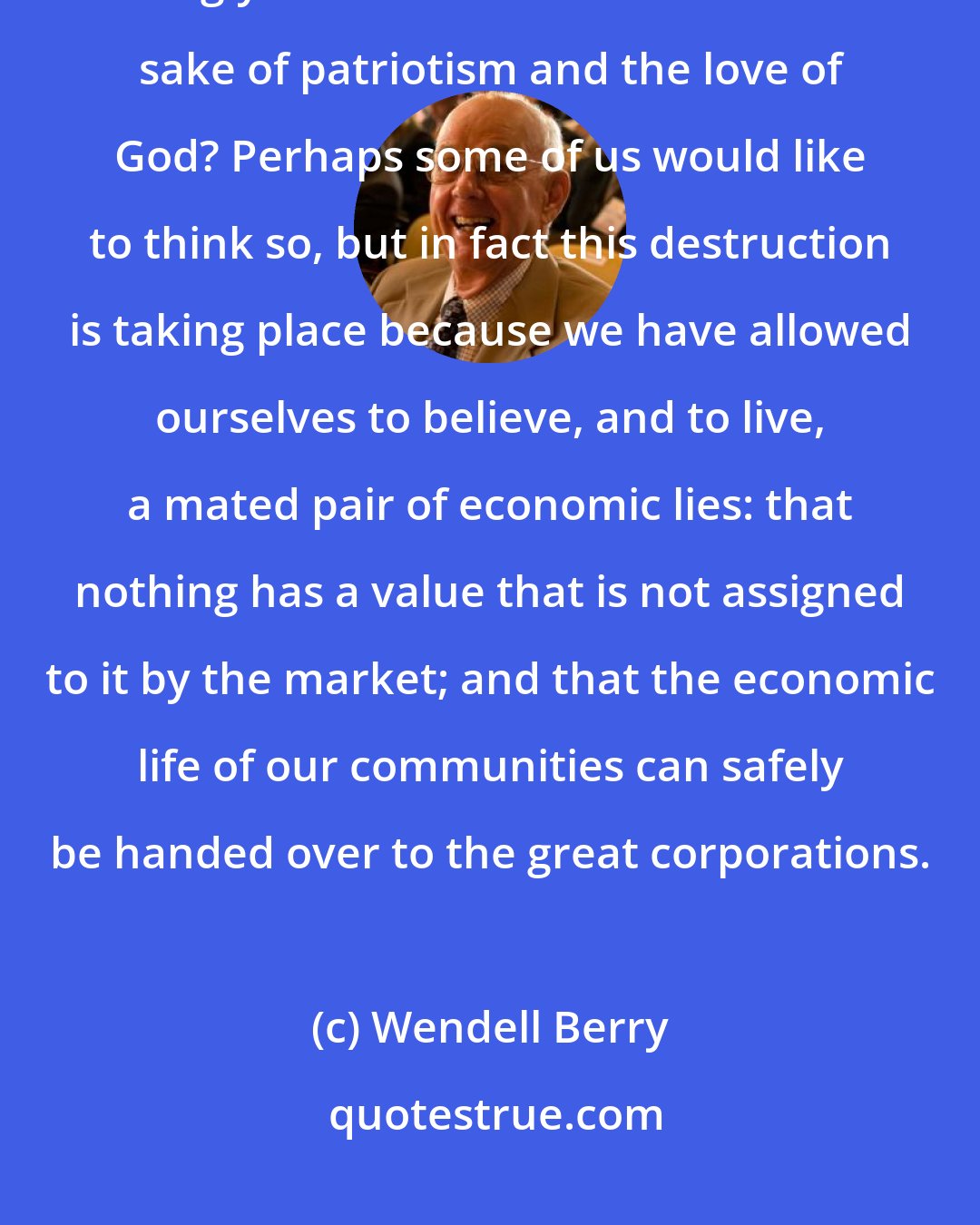 Wendell Berry: Can we actually suppose that we are wasting, polluting, and making ugly this beautiful land for the sake of patriotism and the love of God? Perhaps some of us would like to think so, but in fact this destruction is taking place because we have allowed ourselves to believe, and to live, a mated pair of economic lies: that nothing has a value that is not assigned to it by the market; and that the economic life of our communities can safely be handed over to the great corporations.