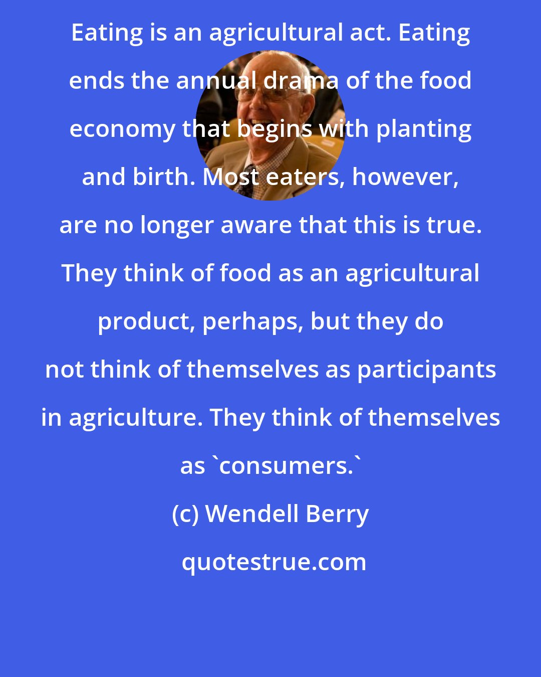 Wendell Berry: Eating is an agricultural act. Eating ends the annual drama of the food economy that begins with planting and birth. Most eaters, however, are no longer aware that this is true. They think of food as an agricultural product, perhaps, but they do not think of themselves as participants in agriculture. They think of themselves as 'consumers.'