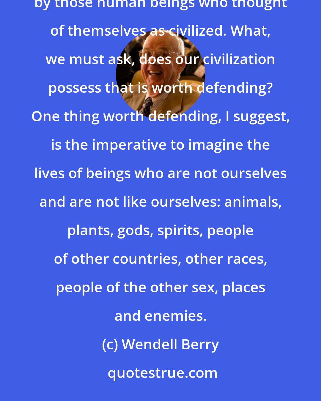 Wendell Berry: History leaves no doubt that among of the most regrettable crimes committed by human beings have been committed by those human beings who thought of themselves as civilized. What, we must ask, does our civilization possess that is worth defending? One thing worth defending, I suggest, is the imperative to imagine the lives of beings who are not ourselves and are not like ourselves: animals, plants, gods, spirits, people of other countries, other races, people of the other sex, places and enemies.