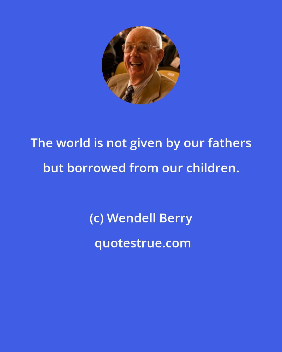 Wendell Berry: The world is not given by our fathers but borrowed from our children.