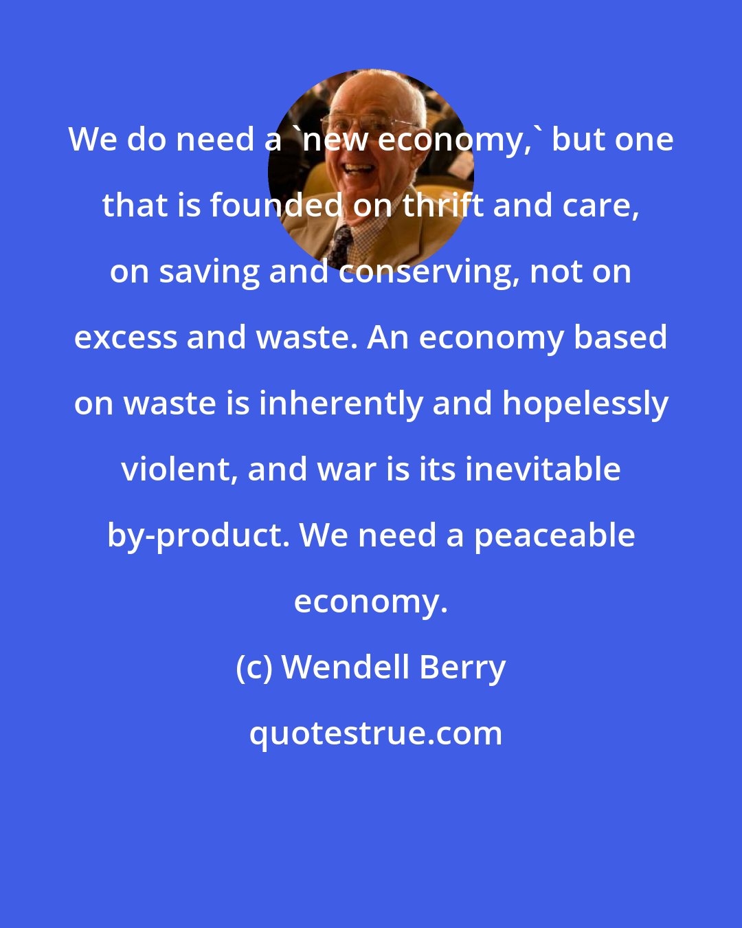 Wendell Berry: We do need a 'new economy,' but one that is founded on thrift and care, on saving and conserving, not on excess and waste. An economy based on waste is inherently and hopelessly violent, and war is its inevitable by-product. We need a peaceable economy.