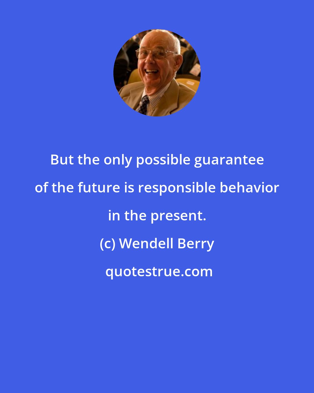 Wendell Berry: But the only possible guarantee of the future is responsible behavior in the present.