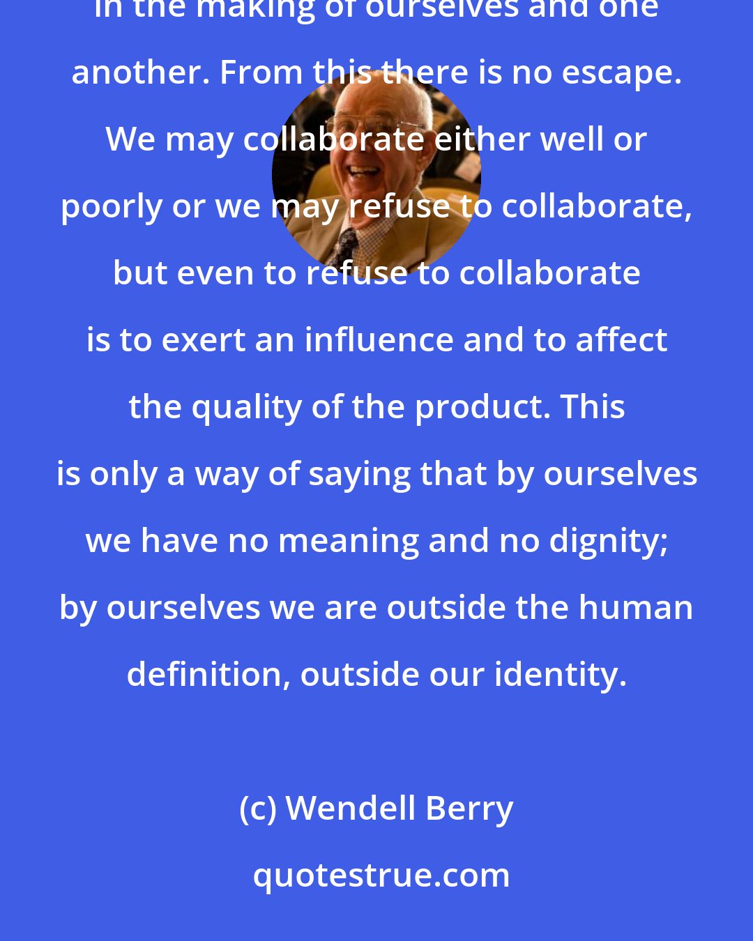 Wendell Berry: We could say that the human race is a great coauthorship in which we are collaborating with God and nature in the making of ourselves and one another. From this there is no escape. We may collaborate either well or poorly or we may refuse to collaborate, but even to refuse to collaborate is to exert an influence and to affect the quality of the product. This is only a way of saying that by ourselves we have no meaning and no dignity; by ourselves we are outside the human definition, outside our identity.