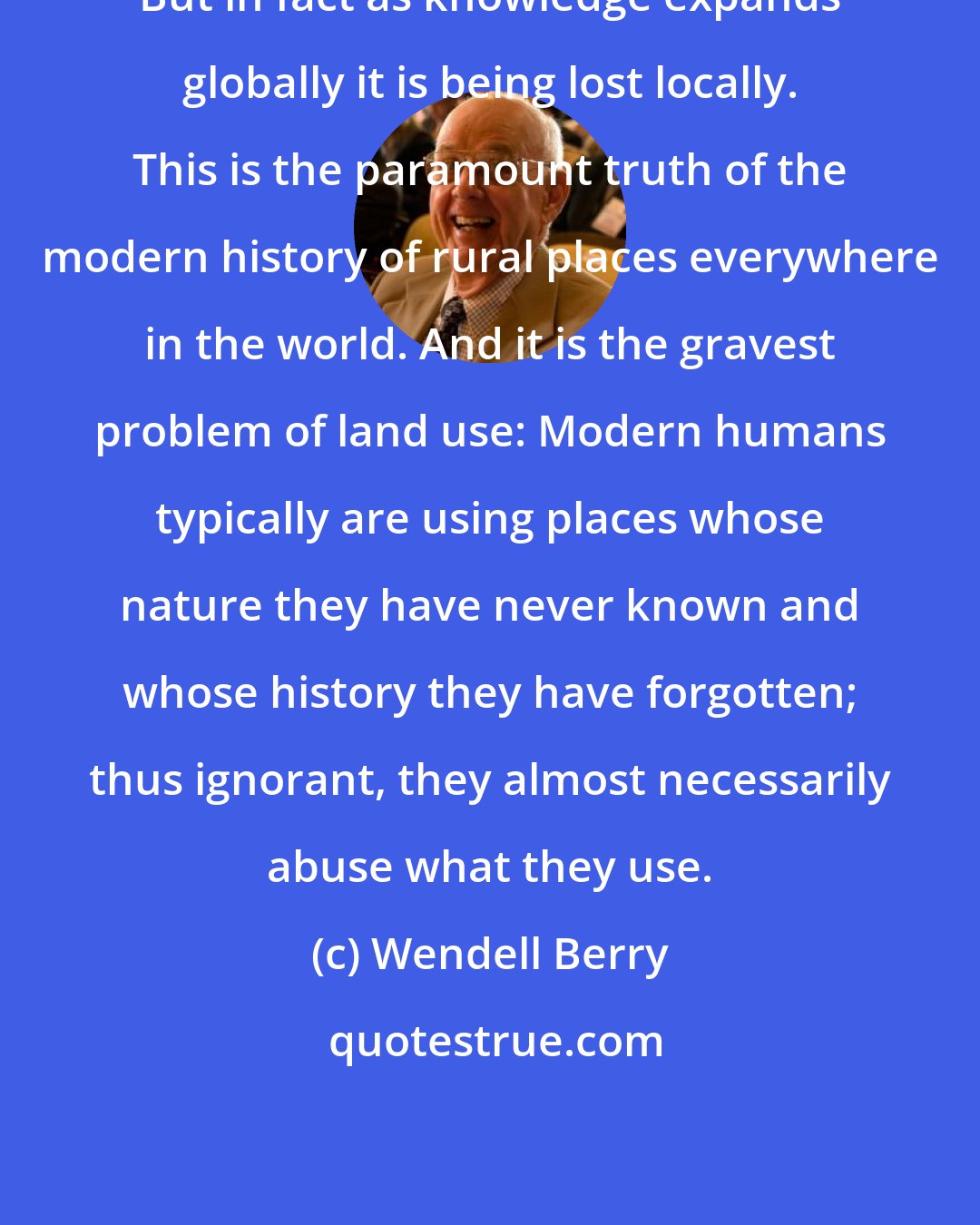Wendell Berry: But in fact as knowledge expands globally it is being lost locally. This is the paramount truth of the modern history of rural places everywhere in the world. And it is the gravest problem of land use: Modern humans typically are using places whose nature they have never known and whose history they have forgotten; thus ignorant, they almost necessarily abuse what they use.