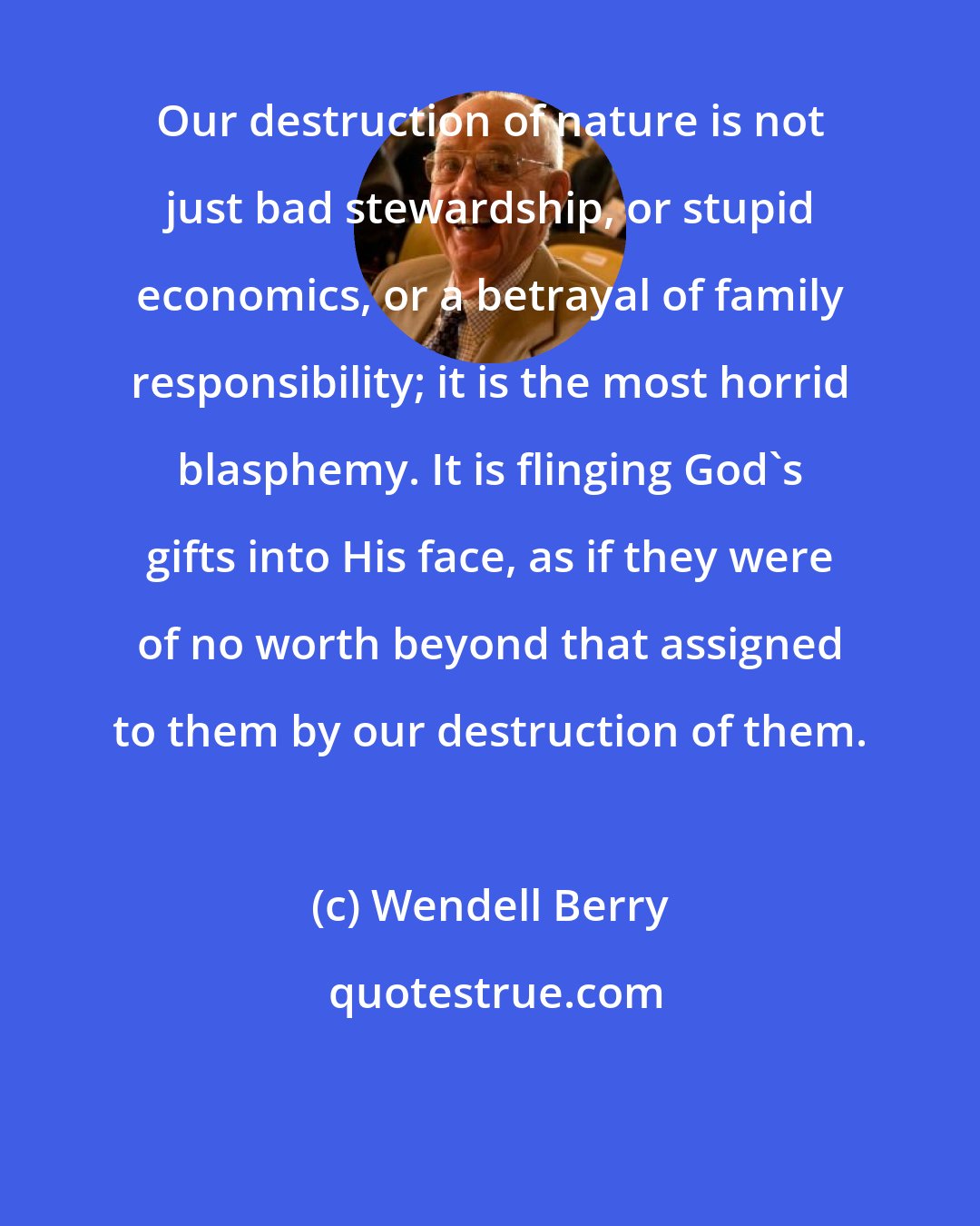 Wendell Berry: Our destruction of nature is not just bad stewardship, or stupid economics, or a betrayal of family responsibility; it is the most horrid blasphemy. It is flinging God's gifts into His face, as if they were of no worth beyond that assigned to them by our destruction of them.
