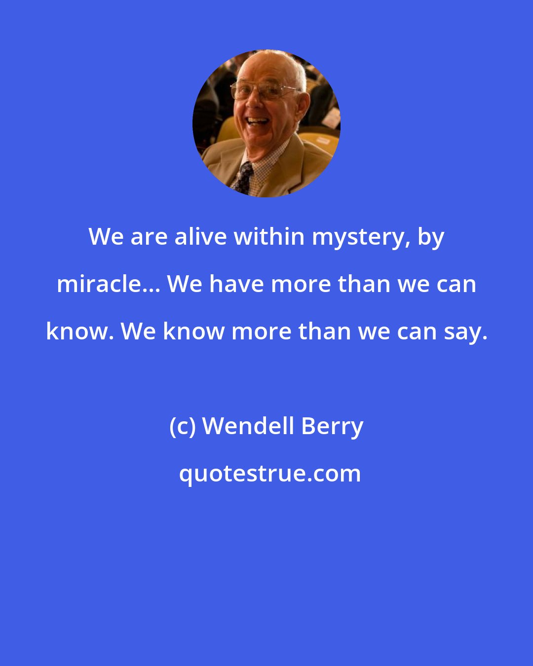 Wendell Berry: We are alive within mystery, by miracle... We have more than we can know. We know more than we can say.