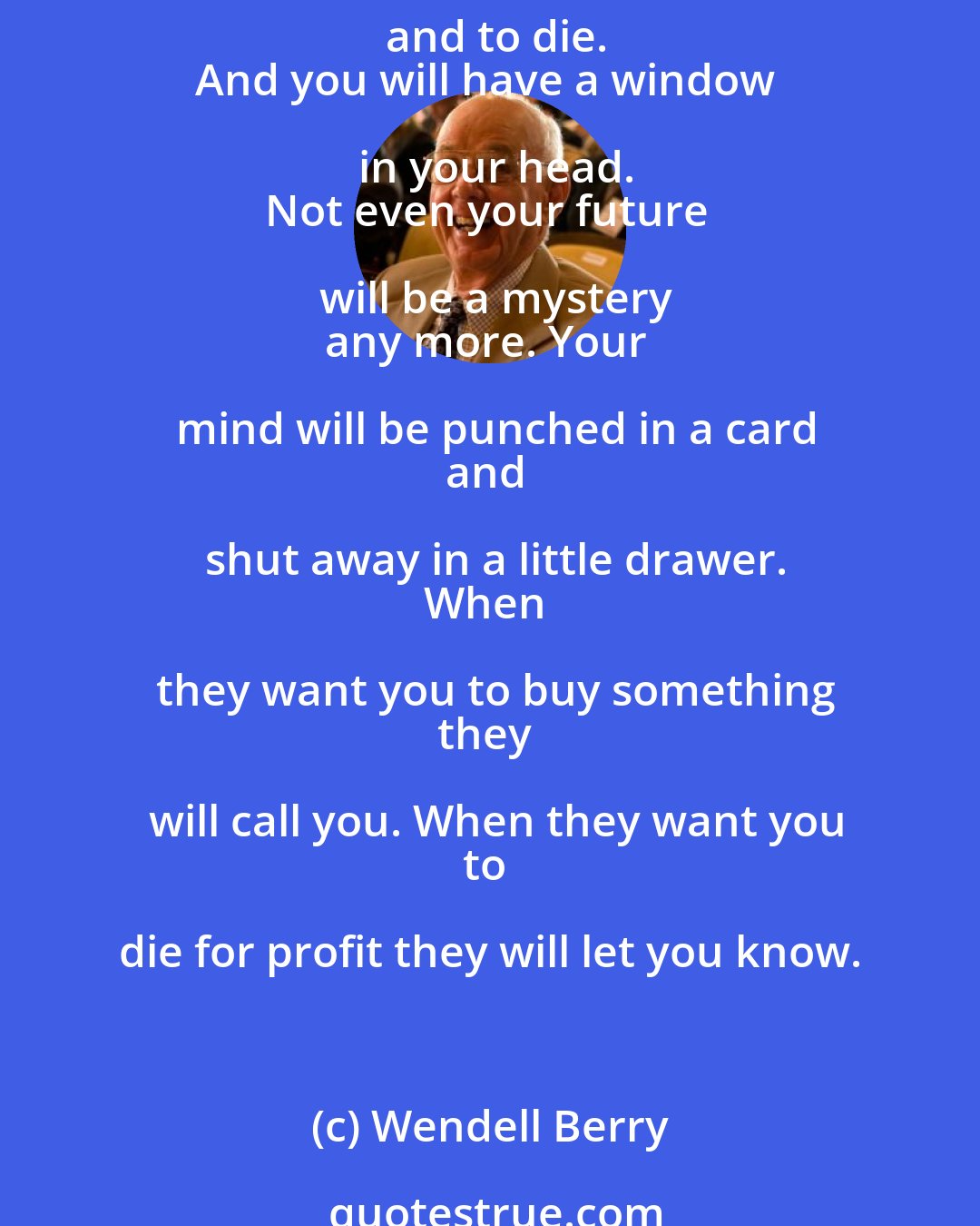 Wendell Berry: Love the quick profit, the annual raise,
vacation with pay. Want more
of everything ready-made. Be afraid
to know your neighbors and to die.
And you will have a window in your head.
Not even your future will be a mystery
any more. Your mind will be punched in a card
and shut away in a little drawer.
When they want you to buy something
they will call you. When they want you
to die for profit they will let you know.