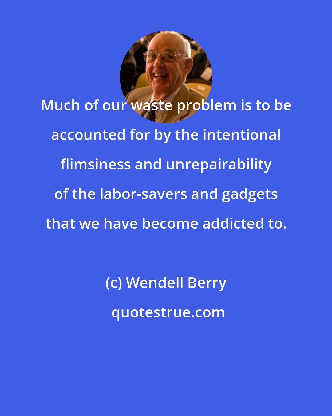 Wendell Berry: Much of our waste problem is to be accounted for by the intentional flimsiness and unrepairability of the labor-savers and gadgets that we have become addicted to.